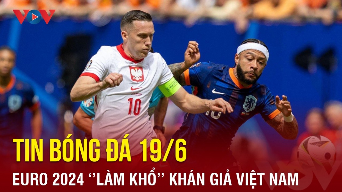 Tin bóng đá 19/6: EURO 2024 “làm khó” người hâm mộ Việt Nam